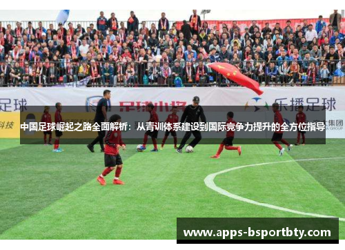 中国足球崛起之路全面解析：从青训体系建设到国际竞争力提升的全方位指导