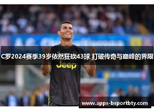 C罗2024赛季39岁依然狂砍43球 打破传奇与巅峰的界限
