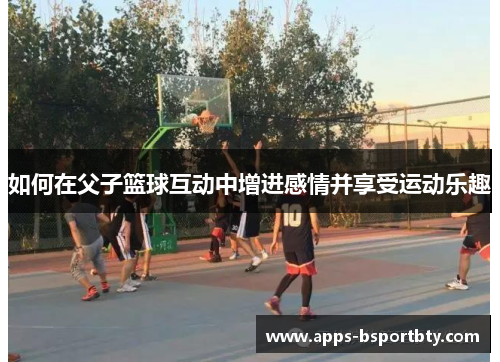 如何在父子篮球互动中增进感情并享受运动乐趣