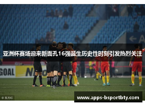 亚洲杯赛场迎来新面孔16强诞生历史性时刻引发热烈关注