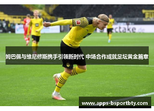 姆巴佩与维尼修斯携手引领新时代 中场合作成就足坛黄金篇章