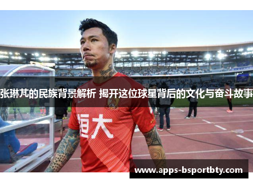 张琳芃的民族背景解析 揭开这位球星背后的文化与奋斗故事
